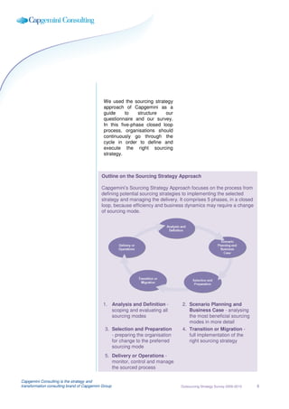 We used the sourcing strategy
                                             approach of Capgemini as a
                                             guide     to    structure  our
                                             questionnaire and our survey.
                                             In this five-phase closed loop
                                             process, organisations should
                                             continuously go through the
                                             cycle in order to define and
                                             execute the right sourcing
                                             strategy.



                                            Outline on the Sourcing Strategy Approach

                                            Capgemini’s Sourcing Strategy Approach focuses on the process from
                                            defining potential sourcing strategies to implementing the selected
                                            strategy and managing the delivery. It comprises 5 phases, in a closed
                                            loop, because efficiency and business dynamics may require a change
                                            of sourcing mode.




                                             1. Analysis and Definition -        2. Scenario Planning and
                                                scoping and evaluating all          Business Case - analysing
                                                sourcing modes                      the most beneficial sourcing
                                                                                    modes in more detail
                                              3. Selection and Preparation       4. Transition or Migration -
                                                 - preparing the organisation       full implementation of the
                                                 for change to the preferred        right sourcing strategy
                                                 sourcing mode
                                              5. Delivery or Operations -
                                                 monitor, control and manage
                                                 the sourced process

Capgemini Consulting is the strategy and
transformation consulting brand of Capgemini Group                              Outsourcing Strategy Survey 2009-2010   8
 