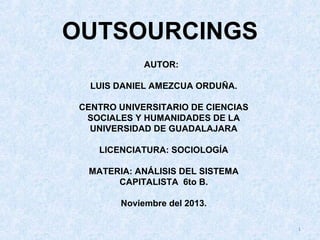 OUTSOURCINGS
AUTOR:
LUIS DANIEL AMEZCUA ORDUÑA.
CENTRO UNIVERSITARIO DE CIENCIAS
SOCIALES Y HUMANIDADES DE LA
UNIVERSIDAD DE GUADALAJARA
LICENCIATURA: SOCIOLOGÍA
MATERIA: ANÁLISIS DEL SISTEMA
CAPITALISTA 6to B.
Noviembre del 2013.
1

 