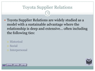 Toyota Supplier Relations
                               10


 Toyota Supplier Relations are widely studied as a
 model with a sustainable advantage where the
 relationship is deep and extensive… often including
 the following ties:

    Historical
    Social
    Interpersonal




  Theory   Lit +   Lit -
 