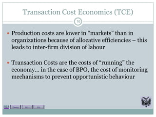 Transaction Cost Economics (TCE)
                           16


 Production costs are lower in “markets” than in
 organizations because of allocative efficiencies – this
 leads to inter-firm division of labour

 Transaction Costs are the costs of “running” the
 economy… in the case of BPO, the cost of monitoring
 mechanisms to prevent opportunistic behaviour



  Theory   Lit +   Lit -
 