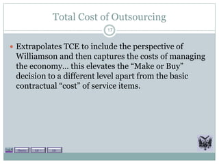 Total Cost of Outsourcing
                               17


 Extrapolates TCE to include the perspective of
 Williamson and then captures the costs of managing
 the economy… this elevates the “Make or Buy”
 decision to a different level apart from the basic
 contractual “cost” of service items.




  Theory   Lit +   Lit -
 