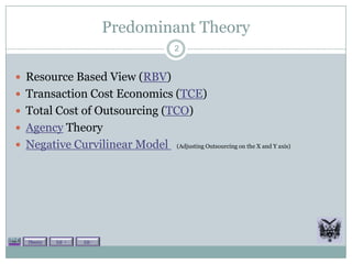 Predominant Theory
                                   2


 Resource Based View (RBV)
 Transaction Cost Economics (TCE)
 Total Cost of Outsourcing (TCO)
 Agency Theory
 Negative Curvilinear Model        (Adjusting Outsourcing on the X and Y axis)




  Theory   Lit +   Lit -
 