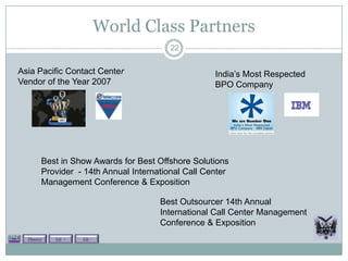 World Class Partners
                                        22


Asia Pacific Contact Center                        India’s Most Respected
Vendor of the Year 2007                            BPO Company




       Best in Show Awards for Best Offshore Solutions
       Provider - 14th Annual International Call Center
       Management Conference & Exposition

                                     Best Outsourcer 14th Annual
                                     International Call Center Management
                                     Conference & Exposition
  Theory   Lit +   Lit -
 