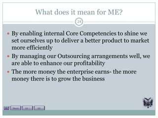 What does it mean for ME?
                               24


 By enabling internal Core Competencies to shine we
  set ourselves up to deliver a better product to market
  more efficiently
 By managing our Outsourcing arrangements well, we
  are able to enhance our profitability
 The more money the enterprise earns- the more
  money there is to grow the business



  Theory   Lit +   Lit -
 