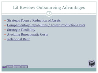 Lit Review: Outsourcing Advantages
                                3


 Strategic Focus / Reduction of Assets
 Complimentary Capabilities / Lower Production Costs
 Strategic Flexibility
 Avoiding Bureaucratic Costs
 Relational Rent




  Theory    Lit +   Lit -
 
