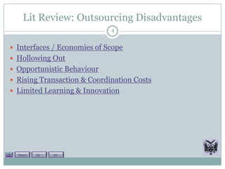 Lit Review: Outsourcing Disadvantages
                             4


 Interfaces / Economies of Scope
 Hollowing Out
 Opportunistic Behaviour
 Rising Transaction & Coordination Costs
 Limited Learning & Innovation




  Theory   Lit +   Lit -
 