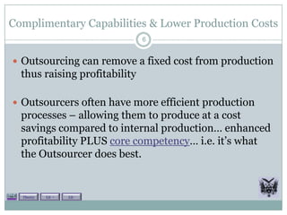 Complimentary Capabilities & Lower Production Costs
                               6


 Outsourcing can remove a fixed cost from production
  thus raising profitability

 Outsourcers often have more efficient production
  processes – allowing them to produce at a cost
  savings compared to internal production… enhanced
  profitability PLUS core competency… i.e. it’s what
  the Outsourcer does best.


  Theory   Lit +   Lit -
 