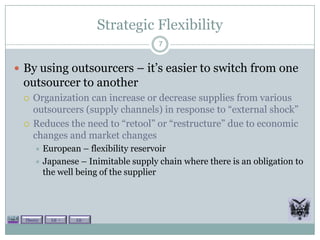 Strategic Flexibility
                                     7


 By using outsourcers – it’s easier to switch from one
 outsourcer to another
    Organization can increase or decrease supplies from various
     outsourcers (supply channels) in response to “external shock”
    Reduces the need to “retool” or “restructure” due to economic
     changes and market changes
       European – flexibility reservoir
       Japanese – Inimitable supply chain where there is an obligation to
        the well being of the supplier




  Theory   Lit +   Lit -
 