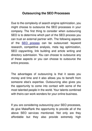 Outsourcing the SEO Processes


Due to the complexity of search engine optimization, you 
might choose to outsource the SEO processes in your 
company. The first thing to consider when outsourcing 
SEO is to determine which part of the SEO process you 
can trust an external partner with. The following aspects 
of   the  SEO   process  can   be   outsourced:   keyword 
research,   competitive   analysis,   meta   tag   optimization, 
SEO   copywriting,   link   building   and   article   writing   and 
directory submission. You can choose to outsource any 
of   these   aspects   or   you   can   choose   to   outsource   the 
entire process. 


The   advantages   of   outsourcing   is   that   it   saves   you 
money and time and it also allows you to benefit from 
someone   else’s   expertise.   Outsourcing   also   gives   you 
the opportunity to come into contact with some of the 
most talented people in the world. Your talents combined 
with theirs can work wonders for your online business. 


If you are considering outsourcing your SEO processes, 
do give MakeRank the opportunity to provide all of the 
above   SEO   services   mentioned.   Not   only   are   they 
affordable   but   they   also   provide   extremely   high 
 