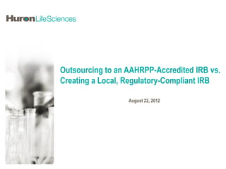 Outsourcing to an AAHRPP-Accredited IRB vs.
Creating a Local, Regulatory-Compliant IRB

                  August 22, 2012
 