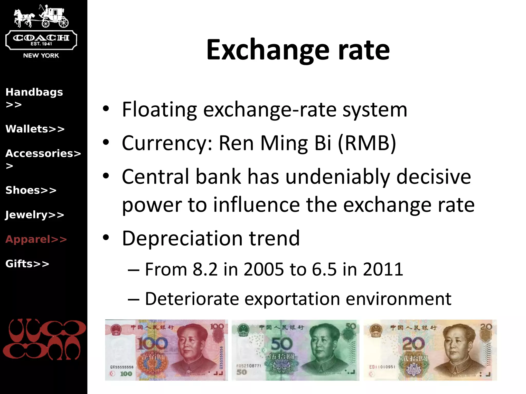 Exchange rate
Handbags
>>
               • Floating exchange-rate system
Wallets>>

Accessories>
               • Currency: Ren Ming Bi (RMB)
>

Shoes>>
               • Central bank has undeniably decisive
Jewelry>>
                 power to influence the exchange rate
Apparel>>      • Depreciation trend
Gifts>>
                 – From 8.2 in 2005 to 6.5 in 2011
                 – Deteriorate exportation environment
 