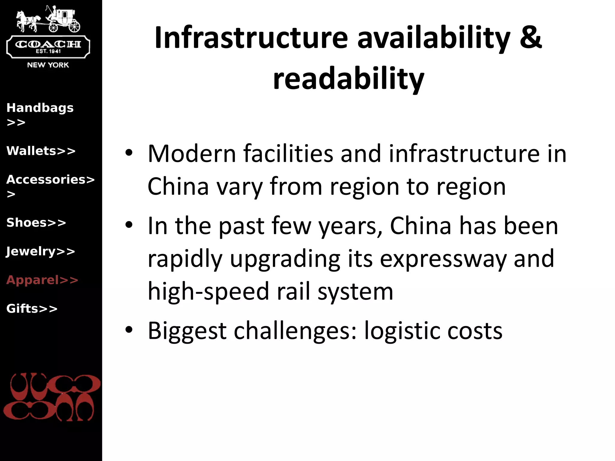 Infrastructure availability &
                          readability
Handbags
>>

Wallets>>
               • Modern facilities and infrastructure in
Accessories>
>                China vary from region to region
Shoes>>
               • In the past few years, China has been
Jewelry>>
                 rapidly upgrading its expressway and
Apparel>>

Gifts>>
                 high-speed rail system
               • Biggest challenges: logistic costs
 