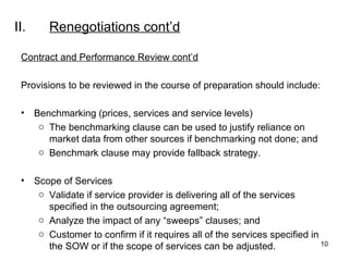 II. Renegotiations  cont’d Contract and Performance Review cont’d Provisions to be reviewed in the course of preparation should include:   Benchmarking (prices, services and service levels) The benchmarking clause can be used to justify reliance on market data from other sources if benchmarking not done; and Benchmark clause may provide fallback strategy.   Scope of Services Validate if service provider is delivering all of the services specified in the outsourcing agreement; Analyze the impact of any “sweeps” clauses; and Customer to confirm if it requires all of the services specified in the SOW or if the scope of services can be adjusted.  
