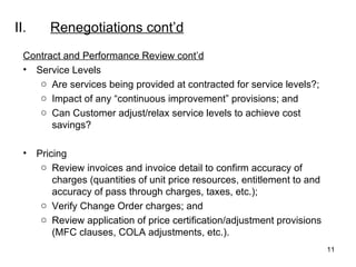 II. Renegotiations  cont’d Contract and Performance Review cont’d Service Levels Are services being provided at contracted for service levels?; Impact of any “continuous improvement” provisions; and Can Customer adjust/relax service levels to achieve cost savings?  Pricing Review invoices and invoice detail to confirm accuracy of charges (quantities of unit price resources, entitlement to and accuracy of pass through charges, taxes, etc.);  Verify Change Order charges; and Review application of price certification/adjustment provisions (MFC clauses, COLA adjustments, etc.). 