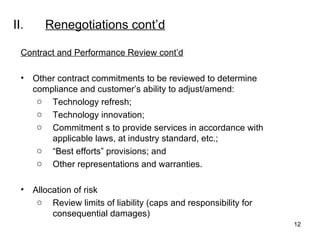 II. Renegotiations  cont’d Contract and Performance Review cont’d Other contract commitments to be reviewed to determine compliance and customer’s ability to adjust/amend: Technology refresh; Technology innovation; Commitment s to provide services in accordance with applicable laws, at industry standard, etc.; “ Best efforts” provisions; and Other representations and warranties.    Allocation of risk Review limits of liability (caps and responsibility for consequential damages) 