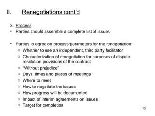 II. Renegotiations  cont’d 3. Process Parties should assemble a complete list of issues Parties to agree on process/parameters for the renegotiation: Whether to use an independent, third party facilitator Characterization of renegotiation for purposes of dispute resolution provisions of the contract “ Without prejudice” Days, times and places of meetings Where to meet How to negotiate the issues How progress will be documented Impact of interim agreements on issues Target for completion  
