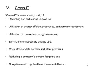 IV. Green IT “ Green IT” means some, or all, of: Recycling and reductions in e-waste; Utilization of energy efficient processes, software and equipment; Utilization of renewable energy resources; Eliminating unnecessary energy use;  More efficient data centres and other premises; Reducing a company’s carbon footprint; and Compliance with applicable environmental laws.   