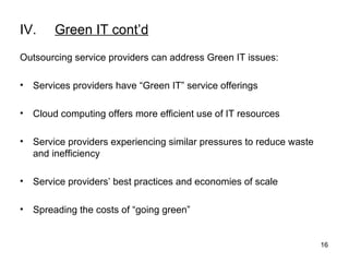 IV. Green IT cont’d Outsourcing service providers can address Green IT issues:  Services providers have “Green IT” service offerings Cloud computing offers more efficient use of IT resources Service providers experiencing similar pressures to reduce waste and inefficiency Service providers’ best practices and economies of scale Spreading the costs of “going green”  