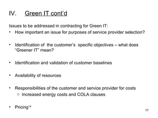 IV. Green IT cont’d Issues to be addressed in contracting for Green IT: How important an issue for purposes of service provider selection?  Identification of  the customer’s  specific objectives – what does “Greener IT” mean? Identification and validation of customer baselines Availability of resources Responsibilities of the customer and service provider for costs Increased energy costs and COLA clauses Pricing 14 