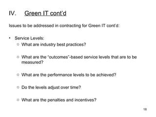 IV. Green IT cont’d Issues to be addressed in contracting for Green IT cont’d: Service Levels: What are industry best practices? What are the “outcomes”-based service levels that are to be measured? What are the performance levels to be achieved? Do the levels adjust over time? What are the penalties and incentives? 