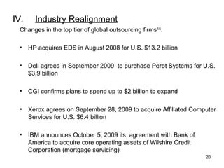 IV. Industry Realignment Changes in the top tier of global outsourcing firms 15 : HP acquires EDS in August 2008 for U.S. $13.2 billion Dell agrees in September 2009  to purchase Perot Systems for U.S. $3.9 billion CGI confirms plans to spend up to $2 billion to expand Xerox agrees on September 28, 2009 to acquire Affiliated Computer Services for U.S. $6.4 billion IBM announces October 5, 2009 its  agreement with Bank of America to acquire core operating assets of Wilshire Credit Corporation (mortgage servicing) 