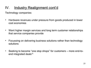 IV. Industry Realignment cont’d Technology companies: Hardware revenues under pressure from goods produced in lower cost economies Want higher margin services and long term customer relationships that service companies provide Focussing on delivering business solutions rather than technology solutions Seeking to become “one stop shops” for customers – more end-to-end integrated deals 16 