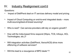 IV. Industry Realignment cont’d Questions:   Impact of Dell/Perot deal on IT services delivery model and pricing Impact of Cloud Computing on end-to-end integrated deals – more multi-sourcing/best-of-breed sourcing? Who is next?  Can service providers still rely on organic growth? How will the India-based firms respond (Wipro, TCS, Infosys, HCL Technologies, etc.)? Will integration activities (Dell/Perot, Xerox/ACS) drive more offshoring of software services? Will this lead to a resurgence of BPO deals 17 ? 