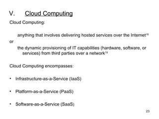 V. Cloud Computing Cloud Computing: anything that involves delivering hosted services over the Internet 18 or  the dynamic provisioning of IT capabilities (hardware, software, or services) from third parties over a network 19   Cloud Computing encompasses: Infrastructure-as-a-Service (IaaS) Platform-as-a-Service (PaaS) Software-as-a-Service (SaaS ) 