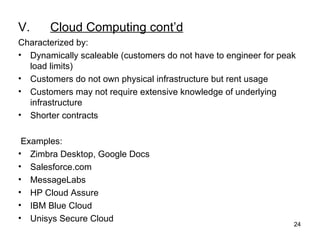 V. Cloud Computing cont’d Characterized by: Dynamically scaleable (customers do not have to engineer for peak load limits)  Customers do not own physical infrastructure but rent usage Customers may not require extensive knowledge of underlying infrastructure  Shorter contracts      Examples: Zimbra Desktop, Google Docs Salesforce.com MessageLabs HP Cloud Assure IBM Blue Cloud Unisys Secure Cloud 