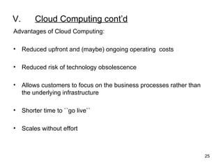 V. Cloud Computing cont’d Advantages of Cloud Computing:   Reduced upfront and (maybe) ongoing operating  costs   Reduced risk of technology obsolescence Allows customers to focus on the business processes rather than the underlying infrastructure   Shorter time to ``go live``   Scales without effort 