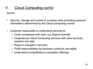 V. Cloud Computing cont’d Issues: Security, storage and control of customer data (including personal information) determined by the Cloud Computing vendor   Customer responsible to understand services to: Verify compliance with laws, e.g. Export Controls Integrate/use Cloud Computing services with other services, systems and data  React to changes in services Fulfill responsibilities for business continuity and agility Understand compatibility to competitor offerings 