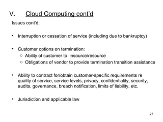 V. Cloud Computing cont’d Issues cont’d: Interruption or cessation of service (including due to bankruptcy) Customer options on termination: Ability of customer to  insource/resource Obligations of vendor to provide termination transition assistance Ability to contract for/obtain customer-specific requirements re quality of service, service levels, privacy, confidentiality, security, audits, governance, breach notification, limits of liability, etc. Jurisdiction and applicable law 