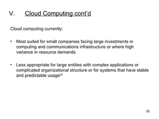 V. Cloud Computing cont’d Cloud computing currently: Most suited for small companies facing large investments in computing and communications infrastructure or where high variance in resource demands  Less appropriate for large entities with complex applications or complicated organizational structure or for systems that have stable and predictable usage 20   