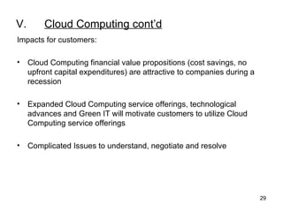 V. Cloud Computing cont’d Impacts for customers: Cloud Computing financial value propositions (cost savings, no upfront capital expenditures) are attractive to companies during a recession  Expanded Cloud Computing service offerings, technological advances and Green IT will motivate customers to utilize Cloud Computing service offerings Complicated Issues to understand, negotiate and resolve 