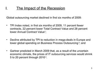 I.   The Impact of the Recession Global outsourcing market declined in first six months of 2009: TPI Index noted, in first six months of 2009, 11 percent fewer contracts, 22 percent lower Total Contract Value and 28 percent lower Annual Contract Value 1 ;  Decline attributed by TPI to reduction in mega-deals in Europe and lower global spending on Business Process Outsourcing  2 ; and Gartner predicted in March 2009 that, as a result of the uncertain economic climate, the prices of IT outsourcing services would shrink 5 to 20 percent through 2010  3 . 