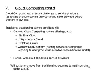 V. Cloud Computing cont’d Cloud Computing represents a challenge to service providers (especially offshore service providers) who have provided skilled workers at low cost. Traditional outsourcing service providers will: Develop Cloud Computing service offerings, e.g.: IBM Blue Cloud Unisys Secure Cloud HP Cloud Assure  Wipro w-SaaS platform (hosting service for companies intending to offer products in a Software-as-a-Service model) Partner with cloud computing service providers Will customers move from traditional outsourcing to multi-sourcing to the Cloud? 