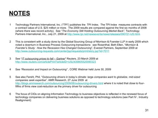 NOTES 1  Technology Partners International, Inc. (“TPI”) publishes the  TPI Index.  The TPI Index  measures contracts with a contract value of U.S. $25 million or more.  The 2009 results are compared against the first six months of 2008 (where there was record activity).  See “ The Economy Still Holding Outsourcing Market Back” , Technology Partners International, Inc., July 21, 2009 at  http://www.tpi.net/newsevents/news/releases/090721-US.html . 2 This is consistent with a study done by the Global Sourcing Group of Morrison & Foerster LLP in early 2009 which noted a downturn in Business Process Outsourcing transactions:  see Rosenthal, Beth Ellen, “ Morrison & Foerster’s Study:  How the Recession Has Changed Outsourcing ”, Everest Partners, September 2009 at  http://www.outsourcing-requests.com/center/jsp/requests/print/story.jsp?id=7011 3 See “ IT outsourcing prices to fall – Gartner ” Reuters, 23 March 2009 at  http://www.reuters.com/articlePrint?articleID=USLN39805520090323 4 See  “Recession and Impact on Outsourcing” ,  CORE Webinar held June 30, 2009  5 See also Fersht, Phil, “ Outsourcing drivers in today’s climate: large companies want to globalize, mid-sized companies seek expertise ”, AMR Research, 27 June 2009  at  http://blogs.amrresearch.com/outsourcing/2009/06/outsourcing-drivers.html  where it is noted that close to four-fifths of firms view cost-reduction as the primary driver for outsourcing 6 The focus of CIOs on aligning Information Technology to business objectives is reflected in the renewed focus of technology companies on delivering business solutions as opposed to technology solutions (see Part IV , Industry Realignment) 