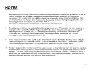 NOTES 7 Restructuring of outsourcing agreements – transactions renegotiated before their original term expires as well as contract extensions and renewals – have always represented a significant component of IT outsourcing transactions.  TPI. noted in 2006 that in 2005 restructurings amounted to almost 25% of U.S. $75 billion TCV:  see Khakhar, Elesh and Warren, Glen, “ Restructuring Outsourcing Contracts: Making Change Work for You” , Technology Partners International, Inc., November 2006 at  http://www.tpi.net/pdf/papers/Restructuring%20Outsourcing%20Contracts.pdf   8 The willingness to offshore may well be affected by rising protectionism.  TPI has noted that many recipients of funding from the Troubled Asset Relief Program (TARP) in the United States have slowed down or stopped offshoring initiatives:  Duckham, Paul,  “TARP Participation and Rising Unemployment:  Implications for Outsourcing and Offshoring in the Global Economy”,  Technology Partners International, Inc., 2009 at  http://www.tpi.net/pdf/pointofview/TARP%20POV.pdf   9 These trends are identified in the CORE Study.  Similar trends are also identified in the study carried out by the Global Sourcing Group of Morrison & Foerster LLP that is referred to in note 2 above.  Other factors, such as Cloud Computing discussed in Part V of the presentation, are also contributing to these  trends. 10 The Core Study identifies from its research that customers were seeking to transfer more risk to service providers, demanding more severe penalties for privacy and confidentiality breaches and greater liability for consequential damages.  The study carried out by the Global Sourcing Group of Morrison & Foerster LLP referred to at note 2 above notes that customers are focussing on transferring such risks to service providers but observes that the service providers are becoming more restrictive about accepting risk. 