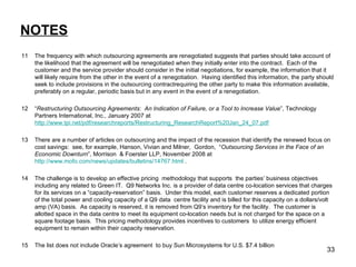 NOTES 11 The frequency with which outsourcing agreements are renegotiated suggests that parties should take account of the likelihood that the agreement will be renegotiated when they initially enter into the contract.  Each of the customer and the service provider should consider in the initial negotiations, for example, the information that it will likely require from the other in the event of a renegotiation.  Having identified this information, the party should seek to include provisions in the outsourcing contractrequiring the other party to make this information available, preferably on a regular, periodic basis but in any event in the event of a renegotiation. 12 “ Restructuring Outsourcing Agreements:  An Indication of Failure, or a Tool to Increase Value ”, Technology Partners International, Inc., January 2007 at  http://www.tpi.net/pdf/researchreports/Restructuring_ResearchReport%20Jan_24_07.pdf 13 There are a number of articles on outsourcing and the impact of the recession that identify the renewed focus on cost savings:  see, for example, Hanson, Vivian and Milner,  Gordon,  “ Outsourcing Services in the Face of an Economic Downturn ”, Morrison  & Foerster LLP, November 2008 at  http://www.mofo.com/news/updates/bulletins/14767.html  . 14 The challenge is to develop an effective pricing  methodology that supports  the parties’ business objectives including any related to Green IT.  Q9 Networks Inc. is a provider of data centre co-location services that charges for its services on a “capacity-reservation” basis.  Under this model, each customer reserves a dedicated portion of the total power and cooling capacity of a Q9 data  centre facility and is billed for this capacity on a dollars/volt amp (VA) basis.  As capacity is reserved, it is removed from Q9’s inventory for the facility.  The customer is allotted space in the data centre to meet its equipment co-location needs but is not charged for the space on a square footage basis.  This pricing methodology provides incentives to customers  to utilize energy efficient equipment to remain within their capacity reservation. 15 The list does not include Oracle’s agreement  to buy Sun Microsystems for U.S. $7.4 billion 