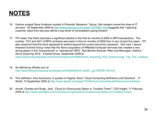 NOTES 16 Gartner analyst Dane Anderson quoted in Pimentel, Benjamin, “ Xerox, Dell mergers reveal the draw of IT services”  28 September 2009 at  http://www.physorg.com/news173379581.html  suggests that “capturing customer value from services will be a top driver of consolidation going forward”. 17 TPI noted  that there had been a significant decline in the first six months of 2009 in BPO transactions.  The number, TCV and ACT of BPO contracts was lower in first six months of 2009 than in any of past five years.  TPI also observed that this trend appeared to extend beyond the current economic recession:  See note 1 above. However Everest Group notes that the Xerox acquisition of Affiliated Computer Services has created a very strong player in the “transactional” or “operational” BPO:  See Bendor-Samuel, Peter and Menzigian, Katrina, ” Xerox Acquiring ACS” ,  Everest Group, September 2009 at  www.outsourcing-requests.com/common/sponsors/4665/Xerox_Acquiring_ACS_Outsourcings_Top_Tier_Landscape_Continues_to_Rapidly_Evolve.pdf   18 As defined by Whatis.com at  http://searchcloudcomputing.techtarget.com/sDefinition/0,,sid201_gci1287881,00.html   19 This definition, from Accenture, is quoted in Fogarty, Kevin “ Cloud Computing Definitions and Solutions` `, IT World, 10 September 2009 at  http://www.itworld.com/saas/77239/cloud-computing-definitions-and-solutions   20 Arnold, Charles and Singh, Jack, “ Cloud an Outsourcing Option in Troubled Times””,  CIO Insight, 11 February 2009 at  http://www.cioinsight.com/c/a/Outsourcing/Cloud-an-Outsourcing-Option-in-Troubled-Times/   