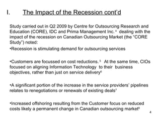 I. The Impact of the Recession  cont’d Study carried out in Q2 2009 by Centre for Outsourcing Research and Education (CORE), IDC and Prima Management Inc.  4   dealing with the impact of the recession on Canadian Outsourcing Market (the “CORE Study”) noted: Recession is stimulating demand for outsourcing services Customers are focussed on cost reductions.  5  At the same time, CIOs focused on aligning Information Technology  to their  business objectives, rather than just on service delivery 6 A significant portion of the increase in the service providers’ pipelines relates to renegotiations or renewals of existing deals 7 Increased offshoring resulting from the Customer focus on reduced costs likely a permanent change in Canadian outsourcing market 8 