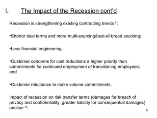 I. The Impact of the Recession  cont’d Recession is strengthening existing contracting trends  9  : Shorter deal terms and more multi-sourcing/best-of-breed sourcing; Less financial engineering; Customer concerns for cost reductions a higher priority than commitments for continued employment of transitioning employees; and Customer reluctance to make volume commitments.   Impact of recession on risk transfer terms (damages for breach of privacy and confidentiality, greater liability for consequential damages) unclear  10 . 