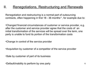 II. Renegotiations, Restructuring and Renewals Renegotiation and restructuring is a normal part of outsourcing contracts, often happening in first 18 - 36 months 11 , for example due to: Changed financial circumstances of customer or service provider, e.g. after the customer and service provider agree that the costs of  an initial transformation of the services will be spread over the term, one party is unable to fund its portion of the transformation costs Change in control of the service provider Acquisition by customer of a competitor of the service provider Sale by customer of part of its business Default/inability to perform by one party 