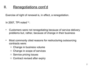 II. Renegotiations  cont’d Exercise of right of renewal is, in effect, a renegotiation.   In 2007, TPI noted  12  : Customers were not renegotiating because of service delivery problems but, rather, because of change in their business Most commonly cited reasons for restructuring outsourcing contracts were: Change in business volume Change in scope of services Service pricing issues Contract revised after expiry 