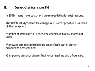 II. Renegotiations  cont’d In 2009,  many more customers are renegotiating for cost reasons. The CORE Study 13  noted the change in customer priorities as a result of  the recession: Number of firms cutting IT spending doubled in first six months of 2009; Renewals and renegotiations are a significant part of current outsourcing demand; and Companies are focussing on finding cost savings and efficiencies. 
