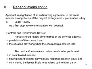 II. Renegotiations  cont’d Approach renegotiation of an outsourcing agreement in the same manner as negotiation of the original arrangement – preparation is key. 1. Legal Review As a first step, review the situation with counsel. Contract and Performance Review Parties should review performance of the services against: provisions of the contract; and the situation prevailing when the contract was entered into . The contract/performance review needs to be performed: in an unbiased manner; having regard to other party’s likely response on each issue; and considering the issues likely to be raised by the other party. 
