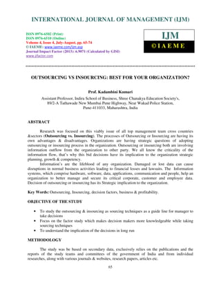 International Journal of Management (IJM), ISSN 0976 – 6502(Print), ISSN 0976 -
6510(Online), Volume 4, Issue 4, July-August (2013)
65
OUTSOURCING VS INSOURCING: BEST FOR YOUR ORGANIZATION?
Prof. Kadambini Kumari
Assistant Professor, Indira School of Business, Shree Chanakya Education Society's,
89/2-A Tathawade New Mumbai Pune Highway, Near Wakad Police Station,
Pune-411033, Maharashtra, India
ABSTRACT
Research was focused on this viably issue of all top management team cross countries
&sectors (Outsourcing vs. Insourcing). The processes of Outsourcing or Insourcing are having its
own advantages & disadvantages. Organizations are having strategic questions of adopting
outsourcing or insourcing process in the organization. Outsourcing or insourcing both are involving
information outflow from the organization to other party. We all know the criticality of the
information flow, that’s why this bid decisions have its implication to the organization strategic
planning, growth & competency.
Information’s are the lifeblood of any organization. Damaged or lost data can cause
disruptions in normal business activities leading to financial losses and lawsuits. The Information
systems, which comprise hardware, software, data, applications, communication and people, help an
organization to better manage and secure its critical corporate, customer and employee data.
Decision of outsourcing or insourcing has its Strategic implication to the organization.
Key Words: Outsourcing, Insourcing, decision factors, business & profitability.
OBJECTIVE OF THE STUDY
• To study the outsourcing & insourcing as sourcing techniques as a guide line for manager to
take decisions
• Focus on the factor study which makes decision makers more knowledgeable while taking
sourcing techniques
• To understand the implication of the decisions in long run
METHODOLOGY
The study was be based on secondary data, exclusively relies on the publications and the
reports of the study teams and committees of the government of India and from individual
researches, along with various journals & websites, research papers, articles etc.
INTERNATIONAL JOURNAL OF MANAGEMENT (IJM)
ISSN 0976-6502 (Print)
ISSN 0976-6510 (Online)
Volume 4, Issue 4, July-August, pp. 65-74
© IAEME: www.iaeme.com/ijm.asp
Journal Impact Factor (2013): 6.9071 (Calculated by GISI)
www.jifactor.com
IJM
© I A E M E
 
