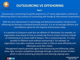 OUTSOURCING VS OFFSHORING
Part I
Outsourcing is contracting of specific projects to a 3rd party organization; contrary to
Offshoring which is the practice of contracting with foreign & international corporations.
With the vast improvement in technology and telecommunications infrastructure,
offshoring has become a standard business practice. It is an increasingly efficient and
cost effective option for the majority of businesses today.
Is it possible to Outsource work but not offshore it? Absolutely. For example, an
organization may choose to hire an outside law firm to review contracts instead
of maintaining an in-house staff of lawyers. This is outsourcing only. It is also
possible to Offshore work without outsourcing it. For example, an
organization may add a customer service center in India to more efficiently and
effectively serve their clients.
Management experts generally agree that outsourcing and offshoring, when
done right, increase competitive advantage through a natural division of labor
which is vital to improving production and reducing ongoing costs.
www.sourceatech.com
(240) 427-1725
Follow us at:
 