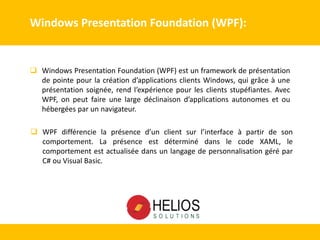 Windows Presentation Foundation (WPF):
 Windows Presentation Foundation (WPF) est un framework de présentation
de pointe pour la création d’applications clients Windows, qui grâce à une
présentation soignée, rend l’expérience pour les clients stupéfiantes. Avec
WPF, on peut faire une large déclinaison d’applications autonomes et ou
hébergées par un navigateur.
 WPF différencie la présence d’un client sur l’interface à partir de son
comportement. La présence est déterminé dans le code XAML, le
comportement est actualisée dans un langage de personnalisation géré par
C# ou Visual Basic.
 