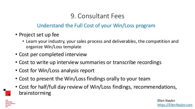 9. Consultant Fees
• Project set up fee
• Learn your industry, your sales process and deliverables, the competition and
organize Win/Loss template
• Cost per completed interview
• Cost to write up interview summaries or transcribe recordings
• Cost for Win/Loss analysis report
• Cost to present the Win/Loss findings orally to your team
• Cost for half/full day review of Win/Loss findings, recommendations,
brainstorming
Understand the Full Cost of your Win/Loss program
Ellen Naylor
https://EllenNaylor.com
 
